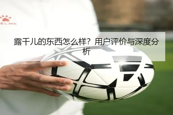 露千儿的东西怎么样？用户评价与深度分析 - leyu