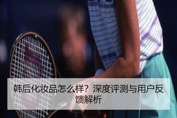 韩后化妆品怎么样？深度评测与用户反馈解析